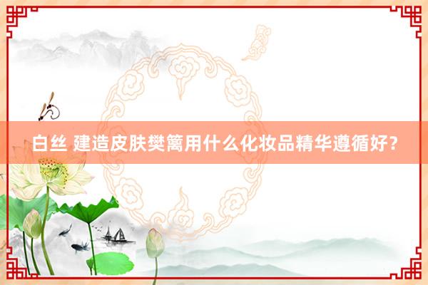 白丝 建造皮肤樊篱用什么化妆品精华遵循好？