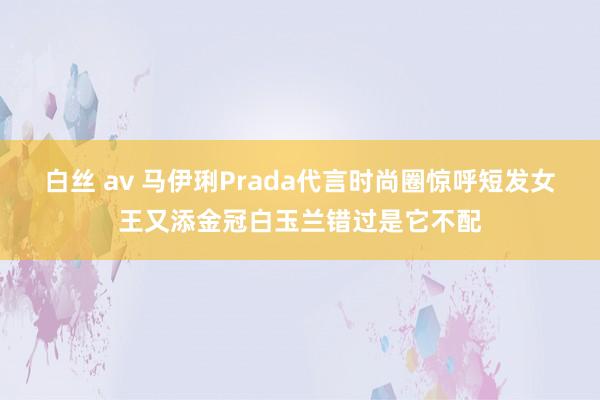 白丝 av 马伊琍Prada代言时尚圈惊呼短发女王又添金冠白玉兰错过是它不配