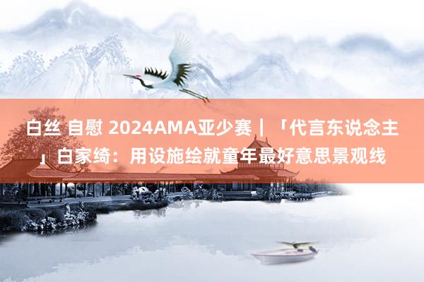 白丝 自慰 2024AMA亚少赛｜「代言东说念主」白家绮：用设施绘就童年最好意思景观线