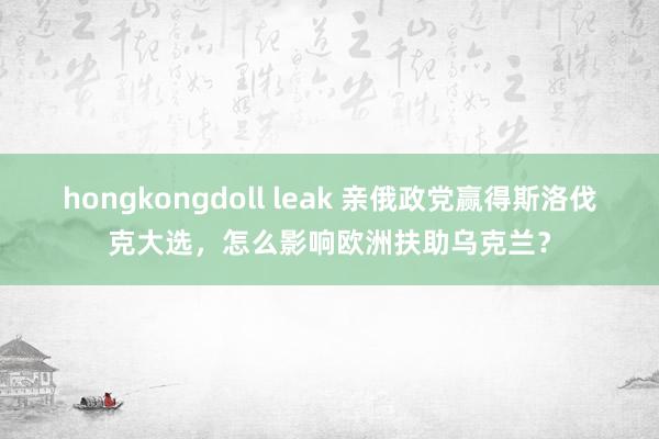 hongkongdoll leak 亲俄政党赢得斯洛伐克大选，怎么影响欧洲扶助乌克兰？