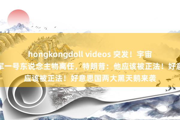 hongkongdoll videos 突发！宇宙首富被访问！好意思军一号东说念主物离任，特朗普：他应该被正法！好意思国两大黑天鹅来袭