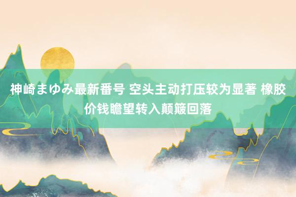 神崎まゆみ最新番号 空头主动打压较为显著 橡胶价钱瞻望转入颠簸回落