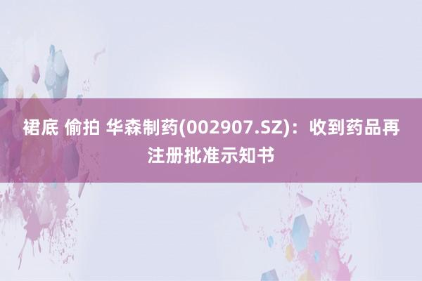 裙底 偷拍 华森制药(002907.SZ)：收到药品再注册批准示知书