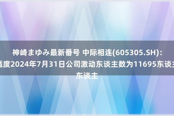 神崎まゆみ最新番号 中际相连(605305.SH)：适度2024年7月31日公司激动东谈主数为11695东谈主