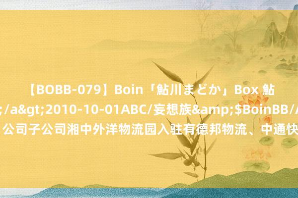 【BOBB-079】Boin「鮎川まどか」Box 鮎川まどか</a>2010-10-01ABC/妄想族&$BoinBB/ABC120分钟 供销大集：公司子公司湘中外洋物流园入驻有德邦物流、中通快运、壹米滴答、韵达快运、圆通速递、天猫物流、逾越物流、自得快运等知名企业