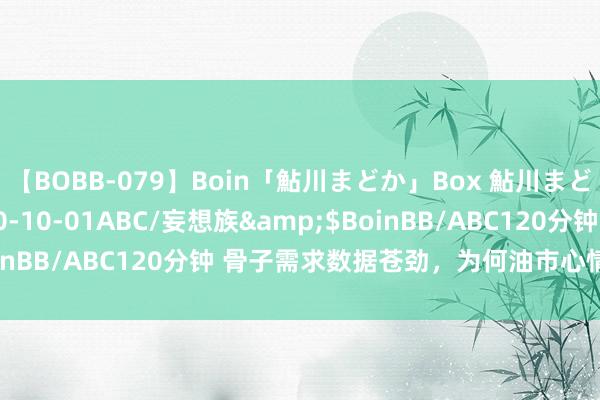 【BOBB-079】Boin「鮎川まどか」Box 鮎川まどか</a>2010-10-01ABC/妄想族&$BoinBB/ABC120分钟 骨子需求数据苍劲，为何油市心情如斯低迷？