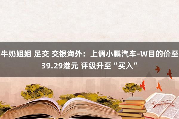 牛奶姐姐 足交 交银海外：上调小鹏汽车-W目的价至39.29港元 评级升至“买入”