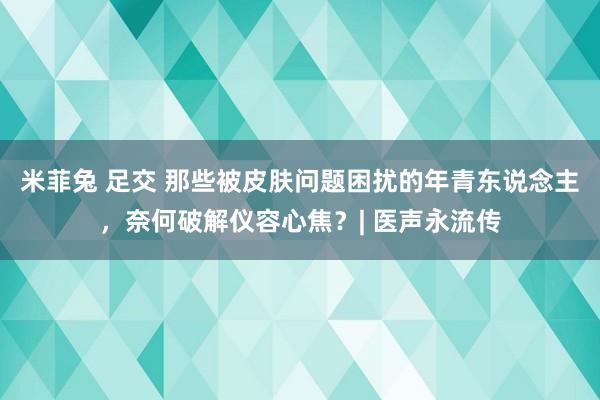 米菲兔 足交 那些被皮肤问题困扰的年青东说念主，奈何破解仪容心焦？| 医声永流传