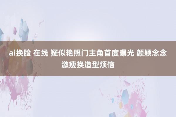 ai换脸 在线 疑似艳照门主角首度曝光 颜颖念念激瘦换造型烦恼