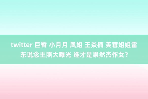 twitter 巨臀 小月月 凤姐 王焱楠 芙蓉姐姐雷东说念主照大曝光 谁才是果然杰作女？