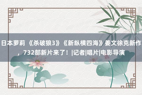 日本萝莉 《杀破狼3》《新纵横四海》姜文徐克新作，732部新片来了！|记者|唱片|电影导演