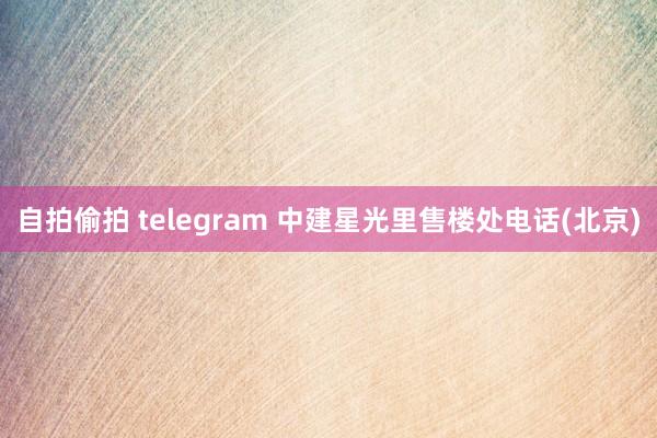 自拍偷拍 telegram 中建星光里售楼处电话(北京)