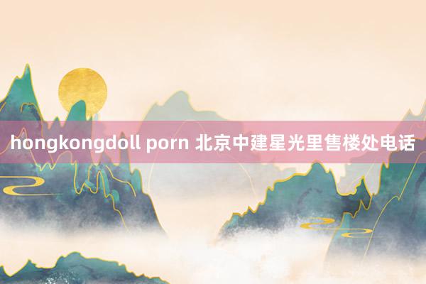 hongkongdoll porn 北京中建星光里售楼处电话