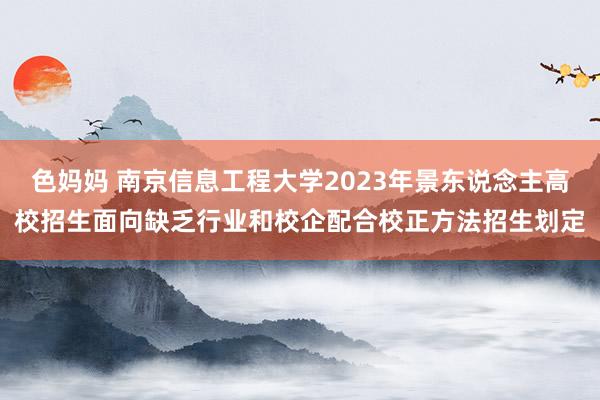 色妈妈 南京信息工程大学2023年景东说念主高校招生面向缺乏行业和校企配合校正方法招生划定