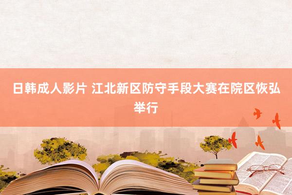 日韩成人影片 江北新区防守手段大赛在院区恢弘举行