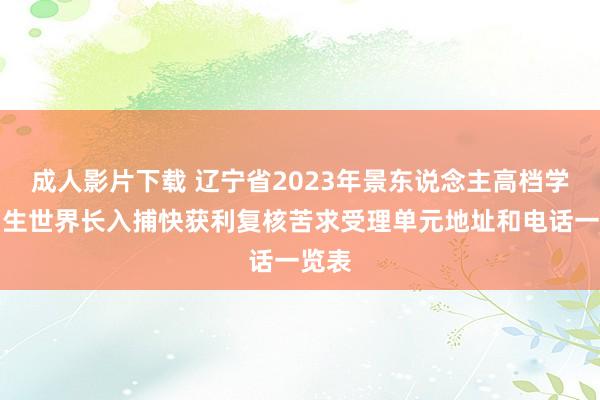 成人影片下载 辽宁省2023年景东说念主高档学校招生世界长入捕快获利复核苦求受理单元地址和电话一览表