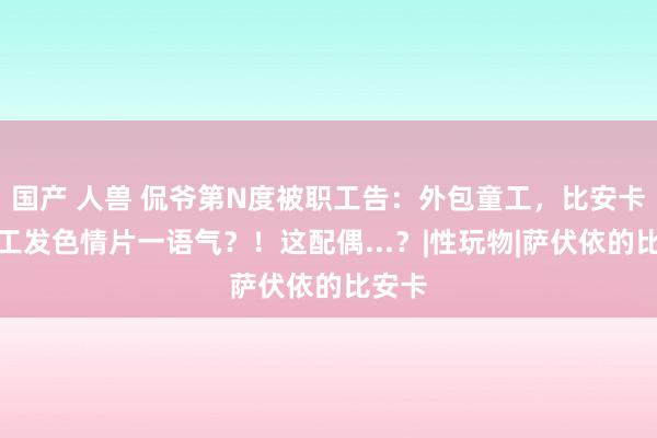 国产 人兽 侃爷第N度被职工告：外包童工，比安卡给童工发色情片一语气？！这配偶...？|性玩物|萨伏依的比安卡