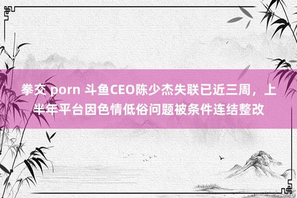 拳交 porn 斗鱼CEO陈少杰失联已近三周，上半年平台因色情低俗问题被条件连结整改