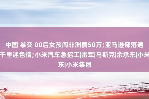 中国 拳交 00后女孩闯非洲攒50万;亚马逊部落通网后千里迷色情;小米汽车急招工|雷军|马斯克|余承东|小米集团