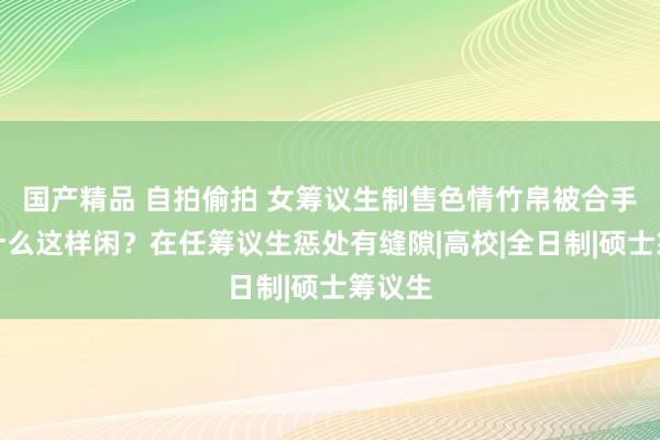 国产精品 自拍偷拍 女筹议生制售色情竹帛被合手！为什么这样闲？在任筹议生惩处有缝隙|高校|全日制|硕士筹议生