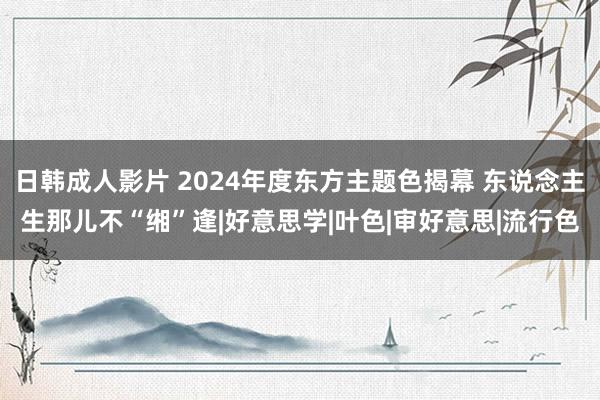 日韩成人影片 2024年度东方主题色揭幕 东说念主生那儿不“缃”逢|好意思学|叶色|审好意思|流行色