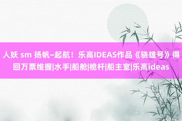 人妖 sm 扬帆~起航！乐高IDEAS作品《骁雄号》得回万票维握|水手|船舱|桅杆|船主室|乐高ideas