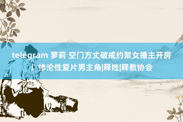 telegram 萝莉 空门方丈破戒约聚女播主开房！惨沦性爱片男主角|释姓|释教协会