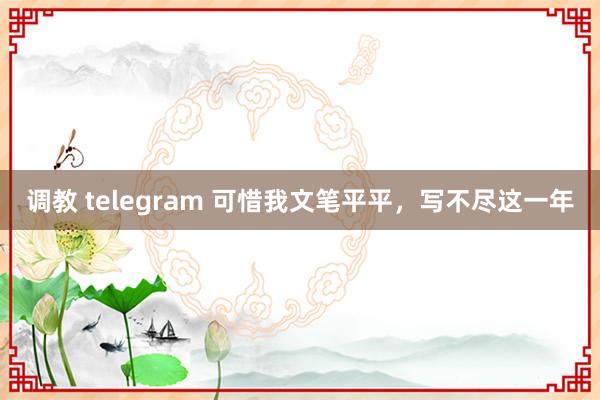 调教 telegram 可惜我文笔平平，写不尽这一年