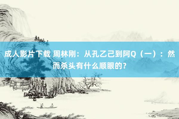 成人影片下载 周林刚：从孔乙己到阿Q（一）：然而杀头有什么顺眼的？