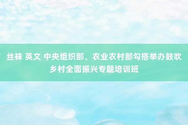 丝袜 英文 中央组织部、农业农村部勾搭举办鼓吹乡村全面振兴专题培训班