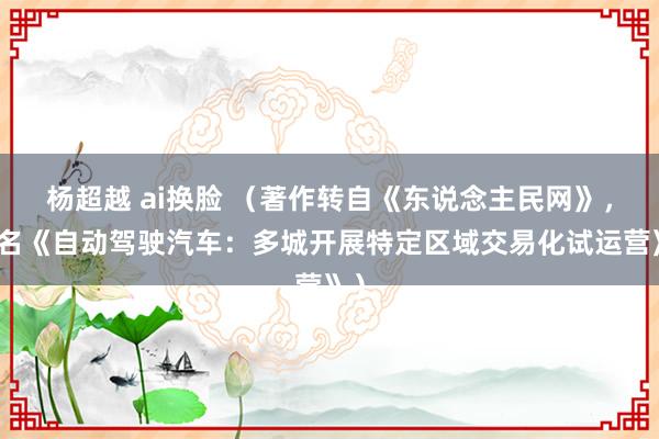 杨超越 ai换脸 （著作转自《东说念主民网》，原名《自动驾驶汽车：多城开展特定区域交易化试运营》）