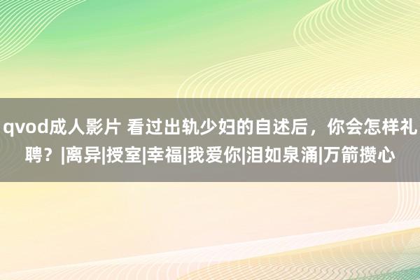 qvod成人影片 看过出轨少妇的自述后，你会怎样礼聘？|离异|授室|幸福|我爱你|泪如泉涌|万箭攒心