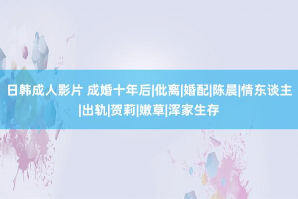 日韩成人影片 成婚十年后|仳离|婚配|陈晨|情东谈主|出轨|贺莉|嫩草|浑家生存