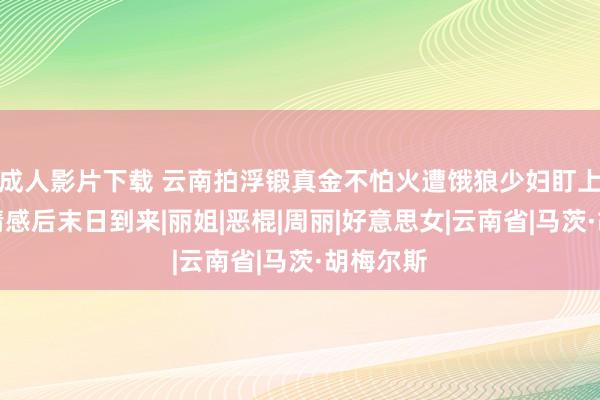 成人影片下载 云南拍浮锻真金不怕火遭饿狼少妇盯上，彻夜情感后末日到来|丽姐|恶棍|周丽|好意思女|云南省|马茨·胡梅尔斯