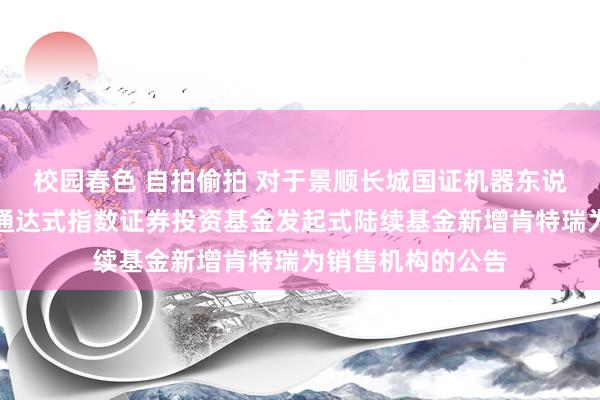 校园春色 自拍偷拍 对于景顺长城国证机器东说念主产业往来型通达式指数证券投资基金发起式陆续基金新增肯特瑞为销售机构的公告