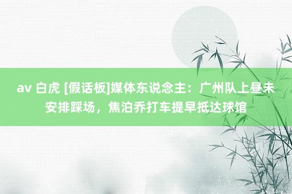 av 白虎 [假话板]媒体东说念主：广州队上昼未安排踩场，焦泊乔打车提早抵达球馆