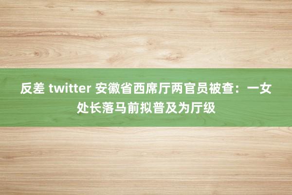 反差 twitter 安徽省西席厅两官员被查：一女处长落马前拟普及为厅级