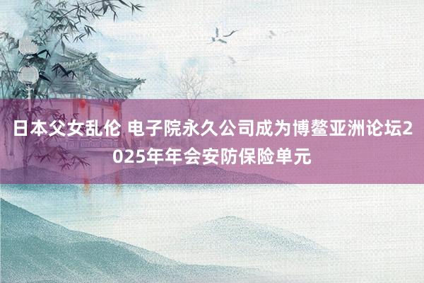 日本父女乱伦 电子院永久公司成为博鳌亚洲论坛2025年年会安防保险单元